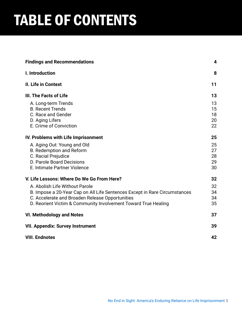 Findings and Recommendations 4 1. Introduction 8 11, Life in Context 1 Il. The Facts of Life 13 A. Long-term Trends 13 B. Recent Trends 15 C. Race and Gender 18 D. Aging Lifers 20 E. Crime of Conviction 2 IV. Problems with Life Imprisonment 25 A. Aging Out: Young and Old 25 B. Redemption and Reform 27 C. Racial Prejudice 28 D. Parole Board Decisions 29 E. Intimate Partner Violence 30 V. Life Lessons: Where Do We Go From Here? 32 A. Abolish Life Without Parole 32 B. Impose a 20-Year Cap on All Life Sentences Except in Rare Circumstances 34 C. Accelerate and Broaden Release Opportunities 34 D. Reorient Victim & Community Involvement Toward True Healing 35 VI. Methodology and Notes 37 VI Appendix: Survey Instrument 39 VIl Endnotes 42  No End in Sight: America’s Enduring Reliance on Life Imprisonment 3 